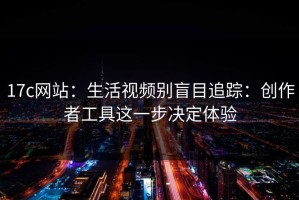 17c网站：生活视频别盲目追踪：创作者工具这一步决定体验