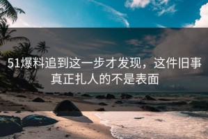51爆料追到这一步才发现，这件旧事真正扎人的不是表面