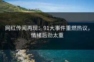 网红传闻再现：91大事件重燃热议，情绪后劲太重