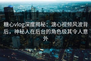 糖心vlog深度揭秘：溏心视频风波背后，神秘人在后台的角色极其令人意外