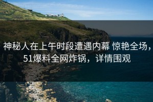 神秘人在上午时段遭遇内幕 惊艳全场，51爆料全网炸锅，详情围观