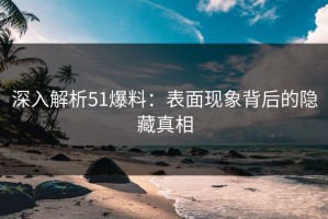 深入解析51爆料：表面现象背后的隐藏真相