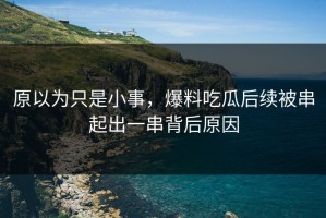 原以为只是小事，爆料吃瓜后续被串起出一串背后原因