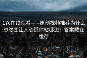 17c在线观看——原创视频推荐为什么忽然变让人心慌你站哪边？答案藏在缓存