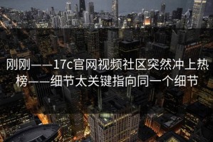刚刚——17c官网视频社区突然冲上热榜——细节太关键指向同一个细节
