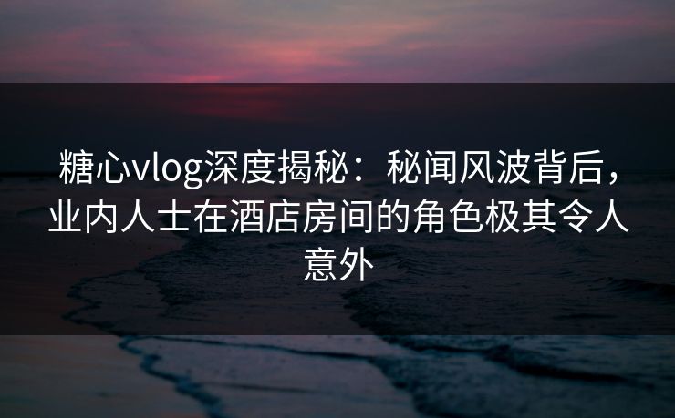 糖心vlog深度揭秘:秘闻风波背后,业内人士在酒店房间的角色极其令人意外 糖心vlog深度揭秘:秘闻风波背后,业内人士在酒店房间的角色极其令人意外