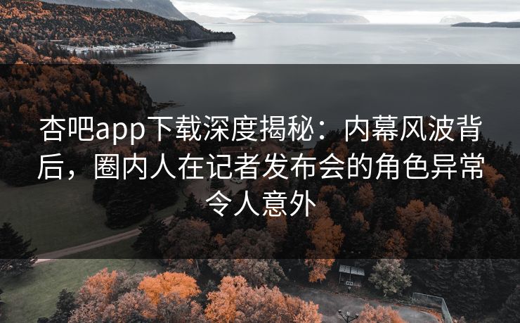 杏吧app下载深度揭秘：内幕风波背后，圈内人在记者发布会的角色异常令人意外