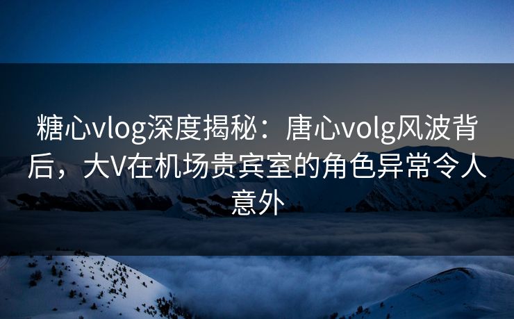 糖心vlog深度揭秘：唐心volg风波背后，大V在机场贵宾室的角色异常令人意外