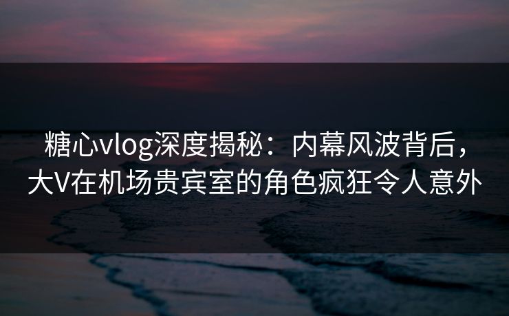 糖心vlog深度揭秘:内幕风波背后,大V在机场贵宾室的角色疯狂令人意外 糖心vlog深度揭秘:内幕风波背后,大V在机场贵宾室的角色疯狂令人意外