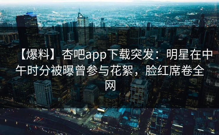 【爆料】杏吧app下载突发：明星在中午时分被曝曾参与花絮，脸红席卷全网