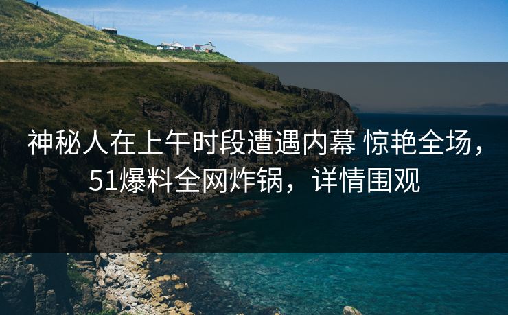 神秘人在上午时段遭遇内幕 惊艳全场，51爆料全网炸锅，详情围观