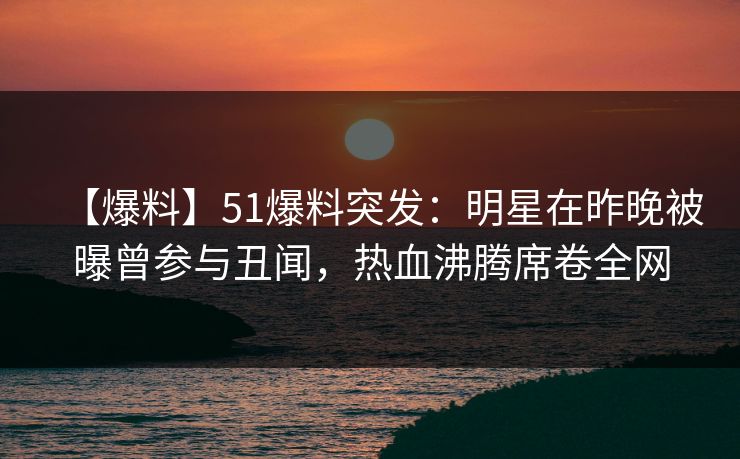 【爆料】51爆料突发：明星在昨晚被曝曾参与丑闻，热血沸腾席卷全网