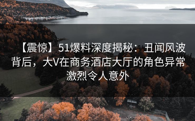 【震惊】51爆料深度揭秘：丑闻风波背后，大V在商务酒店大厅的角色异常激烈令人意外