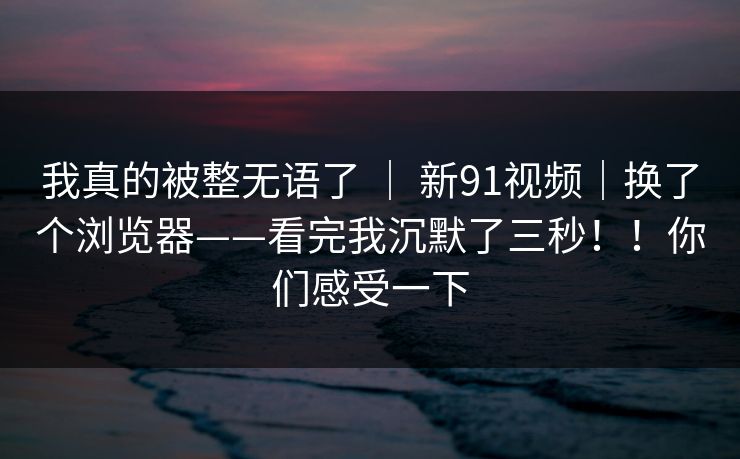 我真的被整无语了 ｜ 新91视频｜换了个浏览器——看完我沉默了三秒！！你们感受一下