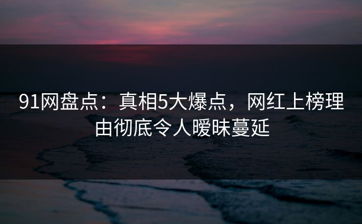 91网盘点：真相5大爆点，网红上榜理由彻底令人暧昧蔓延