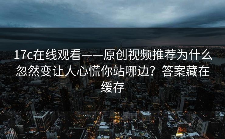 17c在线观看——原创视频推荐为什么忽然变让人心慌你站哪边？答案藏在缓存