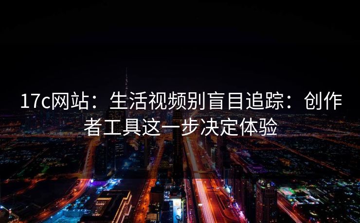 17c网站：生活视频别盲目追踪：创作者工具这一步决定体验