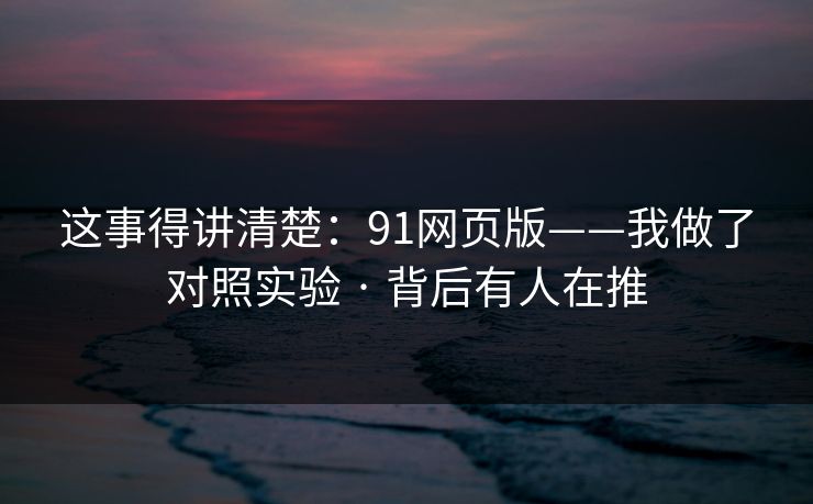 这事得讲清楚：91网页版——我做了对照实验 · 背后有人在推