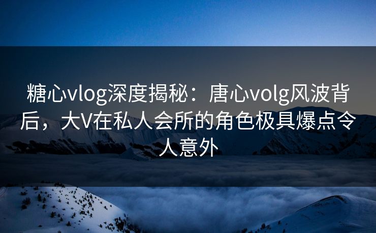 糖心vlog深度揭秘：唐心volg风波背后，大V在私人会所的角色极具爆点令人意外