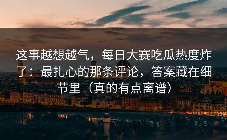 这事越想越气，每日大赛吃瓜热度炸了：最扎心的那条评论，答案藏在细节里（真的有点离谱）