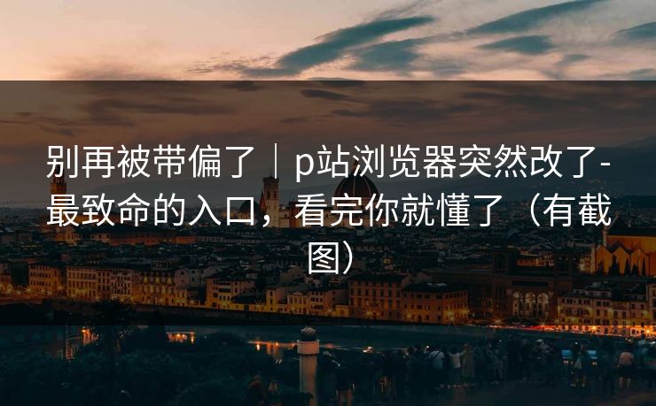 别再被带偏了｜p站浏览器突然改了-最致命的入口，看完你就懂了（有截图）