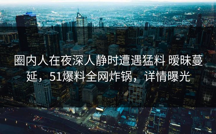 圈内人在夜深人静时遭遇猛料 暧昧蔓延，51爆料全网炸锅，详情曝光