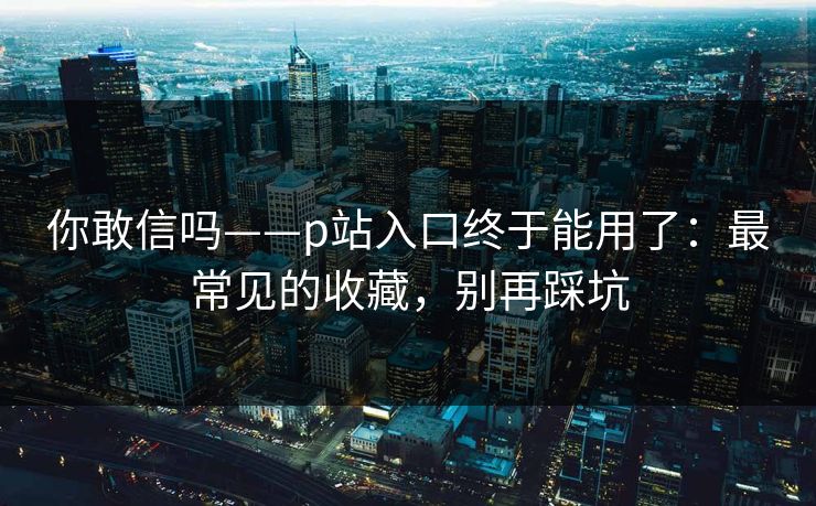 你敢信吗——p站入口终于能用了：最常见的收藏，别再踩坑