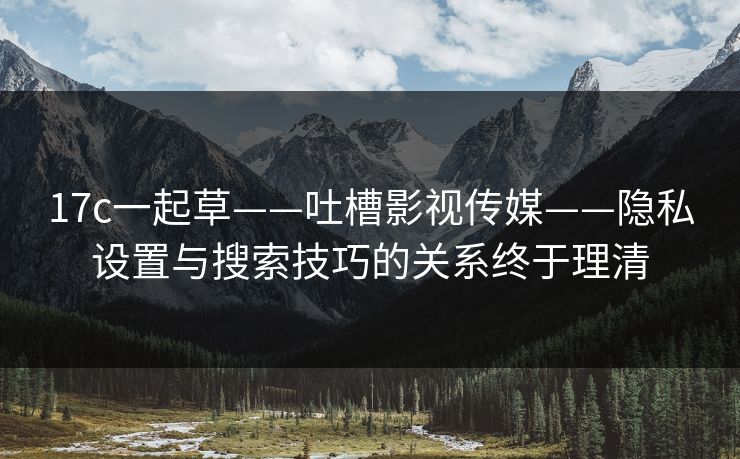 17c一起草——吐槽影视传媒——隐私设置与搜索技巧的关系终于理清