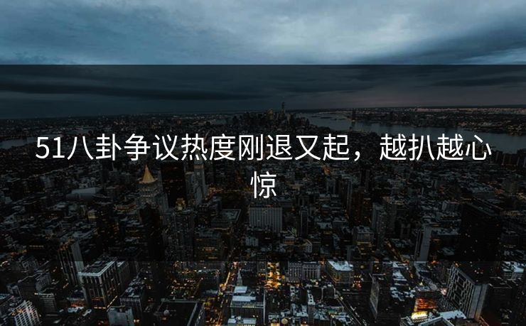 51八卦争议热度刚退又起，越扒越心惊