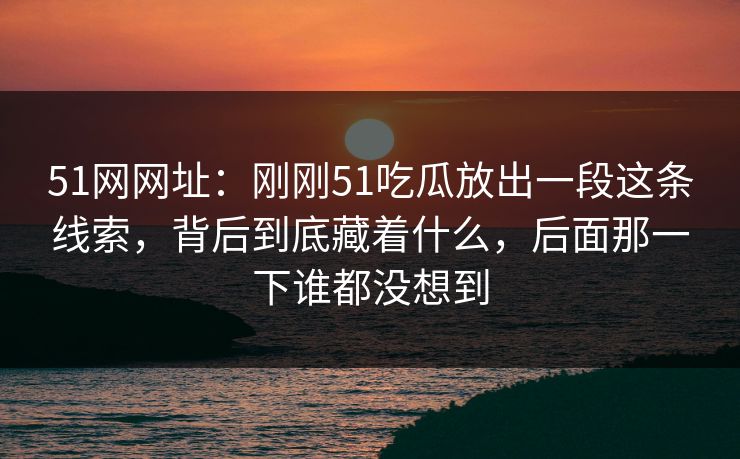 51网网址：刚刚51吃瓜放出一段这条线索，背后到底藏着什么，后面那一下谁都没想到