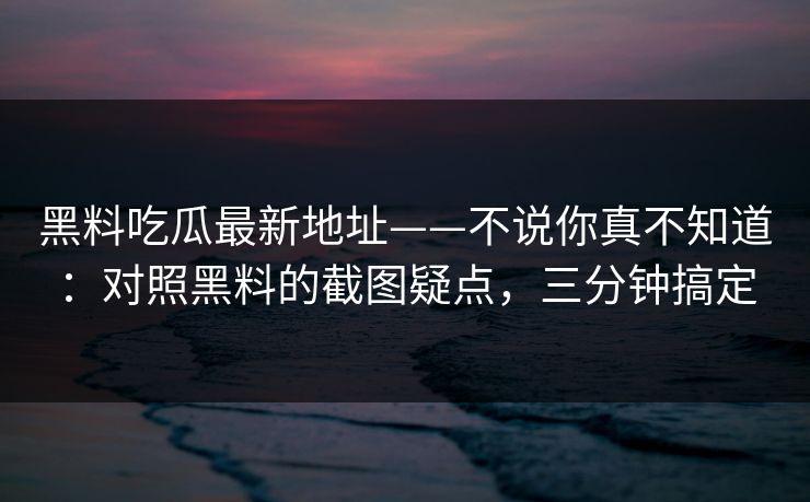 黑料吃瓜最新地址——不说你真不知道：对照黑料的截图疑点，三分钟搞定