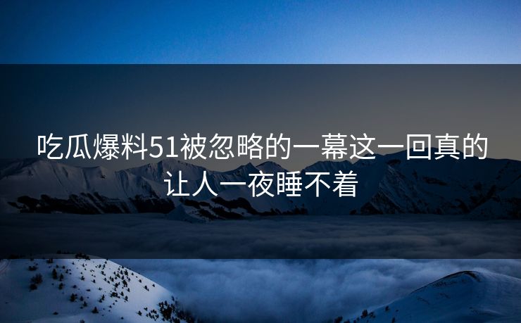 吃瓜爆料51被忽略的一幕这一回真的让人一夜睡不着