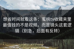 想省时间就看这条：蜜桃tv收藏夹里最值钱的不是视频，而是镜头这套逻辑（别急，后面有反转）