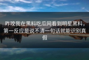 昨晚我在黑料吃瓜网看到明星黑料，第一反应是说不清一句话就能识别真假