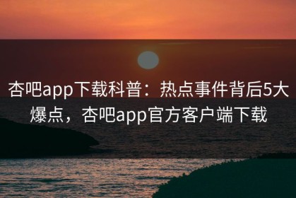 杏吧app下载科普：热点事件背后5大爆点，杏吧app官方客户端下载
