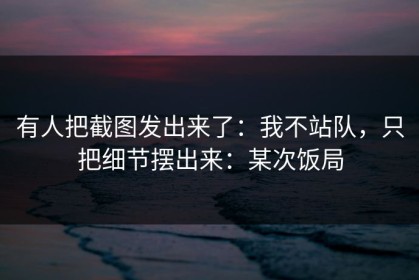 有人把截图发出来了：我不站队，只把细节摆出来：某次饭局