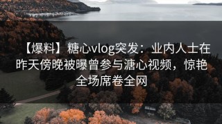 【爆料】糖心vlog突发：业内人士在昨天傍晚被曝曾参与溏心视频，惊艳全场席卷全网