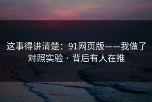 这事得讲清楚：91网页版——我做了对照实验 · 背后有人在推