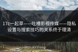 17c一起草——吐槽影视传媒——隐私设置与搜索技巧的关系终于理清