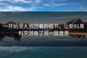 一开始没人当回事的细节，让新91黑料突然有了另一层意思