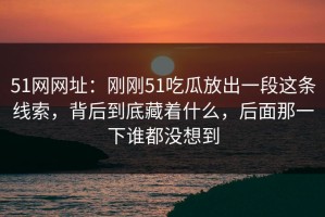 51网网址：刚刚51吃瓜放出一段这条线索，背后到底藏着什么，后面那一下谁都没想到