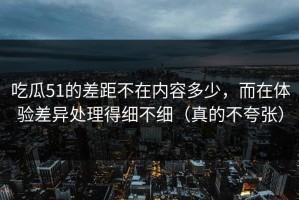 吃瓜51的差距不在内容多少，而在体验差异处理得细不细（真的不夸张）