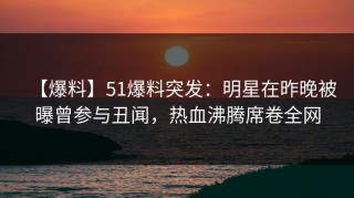 【爆料】51爆料突发：明星在昨晚被曝曾参与丑闻，热血沸腾席卷全网