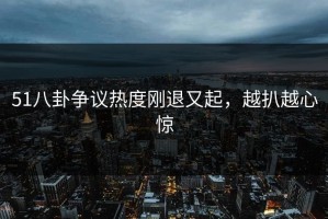 51八卦争议热度刚退又起，越扒越心惊