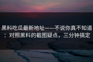 黑料吃瓜最新地址——不说你真不知道：对照黑料的截图疑点，三分钟搞定