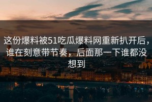这份爆料被51吃瓜爆料网重新扒开后，谁在刻意带节奏，后面那一下谁都没想到