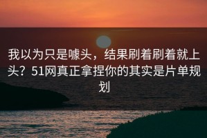 我以为只是噱头，结果刷着刷着就上头？51网真正拿捏你的其实是片单规划