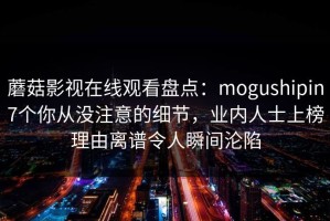 蘑菇影视在线观看盘点：mogushipin7个你从没注意的细节，业内人士上榜理由离谱令人瞬间沦陷