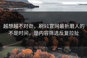 越想越不对劲，刷91官网最折磨人的不是时间，是内容筛选反复拉扯
