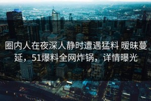 圈内人在夜深人静时遭遇猛料 暧昧蔓延，51爆料全网炸锅，详情曝光